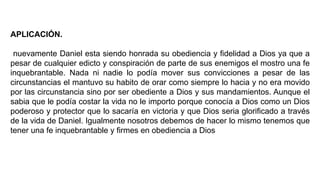 APLICACIÓN.
nuevamente Daniel esta siendo honrada su obediencia y fidelidad a Dios ya que a
pesar de cualquier edicto y conspiración de parte de sus enemigos el mostro una fe
inquebrantable. Nada ni nadie lo podía mover sus convicciones a pesar de las
circunstancias el mantuvo su habito de orar como siempre lo hacia y no era movido
por las circunstancia sino por ser obediente a Dios y sus mandamientos. Aunque el
sabia que le podía costar la vida no le importo porque conocía a Dios como un Dios
poderoso y protector que lo sacaría en victoria y que Dios seria glorificado a través
de la vida de Daniel. Igualmente nosotros debemos de hacer lo mismo tenemos que
tener una fe inquebrantable y firmes en obediencia a Dios
 