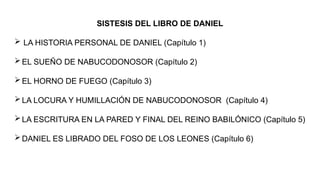 SISTESIS DEL LIBRO DE DANIEL
 LA HISTORIA PERSONAL DE DANIEL (Capítulo 1)
EL SUEÑO DE NABUCODONOSOR (Capítulo 2)
EL HORNO DE FUEGO (Capítulo 3)
LA LOCURA Y HUMILLACIÓN DE NABUCODONOSOR (Capítulo 4)
LA ESCRITURA EN LA PARED Y FINAL DEL REINO BABILÓNICO (Capítulo 5)
DANIEL ES LIBRADO DEL FOSO DE LOS LEONES (Capítulo 6)
 