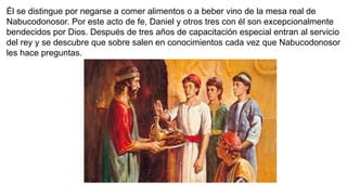 Él se distingue por negarse a comer alimentos o a beber vino de la mesa real de
Nabucodonosor. Por este acto de fe, Daniel y otros tres con él son excepcionalmente
bendecidos por Dios. Después de tres años de capacitación especial entran al servicio
del rey y se descubre que sobre salen en conocimientos cada vez que Nabucodonosor
les hace preguntas.
 