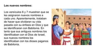 Los nuevos nombres:
Los versículos 6 y 7 muestran que se
les asignaron nuevos nombres a
cada uno. Aparentemente, trataban
de hacer que olvidaran su vida
pasada con su énfasis en Dios y que
se identificaran con Babilonia. En
tanto que sus antiguos nombres los
identificaban con el Dios de Israel,
sus nuevos nombres los
identificaban con los dioses paganos
de Babilonia.
 