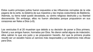 Estos cuatro príncipes judíos fueron expuestos a las influencias corruptas de la vida
pagana de la corte, la idolatría de sus maestros y las impías costumbres de Babilonia.
Además, su tierra natal quedó devastada, su centro religioso destruido y su libertad
desvanecida. Sin embargo, ellos no fueron afectados porque propusieron en sus
corazones ser fieles a Dios (v.8).
Los versículos 8 al 20 muestran que debido a su decisión de poner a Dios primero,
Daniel y sus amigos fueron, honrados por Dios. No dieron señal alguna de indecisión;
ellos sabían lo que era justo y se propusieron hacerlo. Así que la primera prueba
resultó ser un escalón hacia un servicio más responsable y un testimonio más eficaz
para Dios.
 
