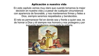 Aplicación a nuestra vida
En este capitulo vemos muy claro que cuando tomamos la mejor
decisión en nuestra vida y a pesar de cualquier circunstancia
con apariencia de favorable, y nos mantenemos firmes y fieles a
Dios, siempre seremos respaldados y bendecidos.
El reto es permanecer fiel en donde sea y frente a quien sea, es
de honrar a Dios y él siempre nos honrara y nos protegera y por
supuesto tendremos asegurada la victoria.
 