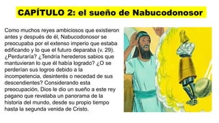 CAPÍTULO 2: el sueño de Nabucodonosor
Como muchos reyes ambiciosos que existieron
antes y después de él, Nabucodonosor se
preocupaba por el extenso imperio que estaba
edificando y lo que el futuro deparaba (v. 29).
¿Perduraría? ¿Tendría herederos sabios que
mantuvieran lo que él había logrado? ¿O se
perderían sus logros debido a la
incompetencia, desinterés o necedad de sus
descendientes? Considerando esta
preocupación, Dios le dio un sueño a este rey
pagano que revelaba un panorama de la
historia del mundo, desde su propio tiempo
hasta la segunda venida de Cristo.
 