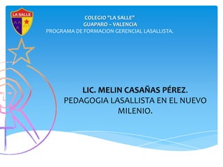 COLEGIO "LA SALLE"
            GUAPARO – VALENCIA
PROGRAMA DE FORMACION GERENCIAL LASALLISTA.




          LIC. MELIN CASAÑAS PÉREZ.
      PEDAGOGIA LASALLISTA EN EL NUEVO
                   MILENIO.
 