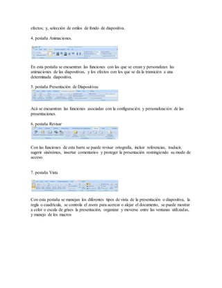 efectos; y, selección de estilos de fondo de diapositiva. 
4. pestaña Animaciones. 
En esta pestaña se encuentran las funciones con las que se crean y personalizan las 
animaciones de las diapositivas, y los efectos con los que se da la transición a una 
determinada diapositiva. 
5. pestaña Presentación de Diapositivas 
Acá se encuentran las funciones asociadas con la configuración y personalización de las 
presentaciones. 
6. pestaña Revisar 
Con las funciones de esta barra se puede revisar ortografía, incluir referencias, traducir, 
sugerir sinónimos, insertar comentarios y proteger la presentación restringiendo su modo de 
acceso. 
7. pestaña Vista 
Con esta pestaña se manejan los diferentes tipos de vista de la presentación o diapositiva, la 
regla o cuadrícula, se controla el zoom para acercar o alejar el documento, se puede mostrar 
a color o escala de grises la presentación, organizar y moverse entre las ventanas utilizadas, 
y manejo de los macros 

