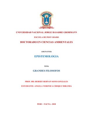 UNIVERSIDAD NACIONAL JORGE BASADRE GROHMANN
ESCUELA DE POST GRADO
DOCTORADO EN CIENCIAS AMBIENTALES
ASIGNATURA
EPISTEMOLOGIA
TEMA
GRANDES FILOSOFOS
PROF. DR: HEBERT HERNAN SOTO GONZALES
ESTUDIANTE: ANGELA VERONICA CHOQUE MIRANDA
PERU - TACNA - 2018
 