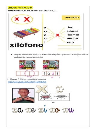 LENGUA Y LITERATURA
TEMA: CORRESPONDENCIA FONEMA - GRAFEMA /X
 Pongo en las casillas un punto por cada sonido de la palabra que nombra al dibujo. Observo la
palabra escrita y saco una conclusión
 Observar El video en compañia de tus padres
https://www.youtube.com/watch?v=epybEtvXssk
 