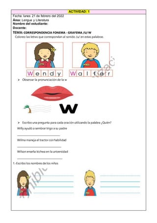 ACTIVIDAD: 1
Fecha: lunes 21 de febrero del 2022
Área: Lengua y Literatura
Nombre del estudiante:
Docente:
TEMA:CORRESPONDENCIA FONEMA - GRAFEMA /U/ W
Coloreo las letras que correspondan al sonido /u/ en estas palabras
 Observar la pronunciación de la w
 Escribo una pregunta para cada oración utilizando la palabra ¿Quién?
Willy ayudó a sembrar trigo a su padre
____________________________________
Wilma maneja el tractor con habilidad
_____________________________________
Wilson enseña kichwa en la universidad
______________________________________
1.-Escribo los nombres de los niños
 