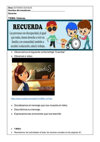 Área: ESTUDIOS SOCIALES
Nombre del estudiante: ______________________________________
Docente:
TEMA: Valores.
 Observamos el siguiente cortometraje “Cuerdas”
 Observar e video
https://www.youtube.com/watch?v=4INwx_tmTKw
 Socializamos el mensaje que nos muestra el video.
 Describimos su mensaje.
 Expresamos las emociones que nos trasmite
 TAREA:
 Resolvemos las actividades el texto de ciencias sociales en las páginas 81.
 