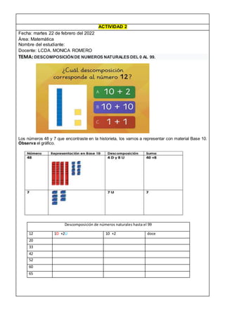 ACTIVIDAD 2
Fecha: martes 22 de febrero del 2022
Área: Matemática
Nombre del estudiante:
Docente: LCDA. MONICA ROMERO
TEMA:DESCOMPOSICIÓNDE NUMEROS NATURALES DEL 0 AL 99.
Los números 48 y 7 que encontraste en la historieta, los vamos a representar con material Base 10.
Observa el gráfico.
Descomposición de números naturales hasta el 99
12 1D +2U 10 +2 doce
20
33
42
52
60
65
 