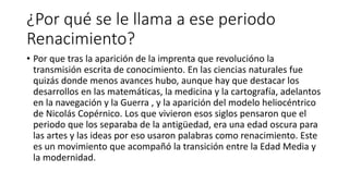 ¿Por qué se le llama a ese periodo
Renacimiento?
• Por que tras la aparición de la imprenta que revolucióno la
transmisión escrita de conocimiento. En las ciencias naturales fue
quizás donde menos avances hubo, aunque hay que destacar los
desarrollos en las matemáticas, la medicina y la cartografía, adelantos
en la navegación y la Guerra , y la aparición del modelo heliocéntrico
de Nicolás Copérnico. Los que vivieron esos siglos pensaron que el
periodo que los separaba de la antigüedad, era una edad oscura para
las artes y las ideas por eso usaron palabras como renacimiento. Este
es un movimiento que acompañó la transición entre la Edad Media y
la modernidad.
 