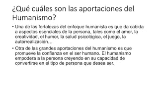 ¿Qué cuáles son las aportaciones del
Humanismo?
• Una de las fortalezas del enfoque humanista es que da cabida
a aspectos esenciales de la persona, tales como el amor, la
creatividad, el humor, la salud psicológica, el juego, la
autorrealización…
• Otra de las grandes aportaciones del humanismo es que
promueve la confianza en el ser humano. El humanismo
empodera a la persona creyendo en su capacidad de
convertirse en el tipo de persona que desea ser.
 