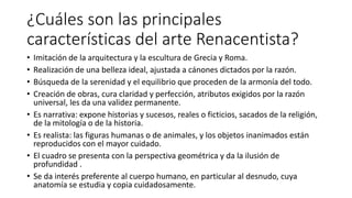 ¿Cuáles son las principales
características del arte Renacentista?
• Imitación de la arquitectura y la escultura de Grecia y Roma.
• Realización de una belleza ideal, ajustada a cánones dictados por la razón.
• Búsqueda de la serenidad y el equilibrio que proceden de la armonía del todo.
• Creación de obras, cura claridad y perfección, atributos exigidos por la razón
universal, les da una validez permanente.
• Es narrativa: expone historias y sucesos, reales o ficticios, sacados de la religión,
de la mitología o de la historia.
• Es realista: las figuras humanas o de animales, y los objetos inanimados están
reproducidos con el mayor cuidado.
• El cuadro se presenta con la perspectiva geométrica y da la ilusión de
profundidad .
• Se da interés preferente al cuerpo humano, en particular al desnudo, cuya
anatomía se estudia y copia cuidadosamente.
 