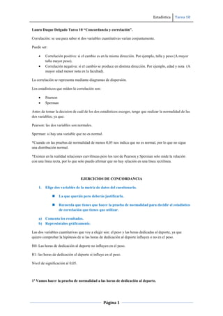 Estadística Tarea 10
Página 1
Laura Duque Delgado Tarea 10 “Concordancia y correlación”.
Correlación: se usa para saber si dos variables cuantitativas varían conjuntamente.
Puede ser:
Correlación positiva: si el cambio es en la misma dirección. Por ejemplo, talla y peso (A mayor
talla mayor peso).
Correlación negativa: si el cambio se produce en distinta dirección. Por ejemplo, edad y nota (A
mayor edad menor nota en la facultad).
La correlación se representa mediante diagramas de dispersión.
Los estadísticos que miden la correlación son:
Pearson
Sperman
Antes de tomar la decision de cuál de los dos estadísticos escoger, tengo que realizar la normalidad de las
dos variables; ya que:
Pearson: las dos variables son normales.
Sperman: si hay una variable que no es normal.
*Cuando en las pruebas de normalidad de menos 0,05 nos indica que no es normal, por lo que no sigue
una distribución normal.
*Existen en la realidad relaciones curvilíneas pero los test de Pearson y Sperman solo mide la relación
con una línea recta, por lo que solo puedo afirmar que no hay relación en una línea rectilínea.
EJERCICIOS DE CONCORDANCIA
1. Elige dos variables de la matriz de datos del cuestionario.
 La que queráis pero deberás justificarla.
 Recuerda que tienes que hacer la prueba de normalidad para decidir el estadístico
de correlación que tienes que utilizar.
a) Comenta los resultados.
b) Represéntalos gráficamente.
Las dos variables cuantitativas que voy a elegir son: el peso y las horas dedicadas al deporte, ya que
quiero comprobar la hipótesis de si las horas de dedicación al deporte influyen o no en el peso.
H0: Las horas de dedicación al deporte no influyen en el peso.
H1: las horas de dedicación al deporte si influye en el peso.
Nivel de significación al 0,05.
1º Vamos hacer la prueba de normalidad a las horas de dedicación al deporte.
 