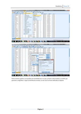 Estadística Tarea 10
Página 2
Seleccionamos gráficos con pruebas de normalidad una vez que ya hemos seleccionado la variable que
queremos comprobar si sigue la distribución normal, en esta caso las horas dedicadas al deporte.
 