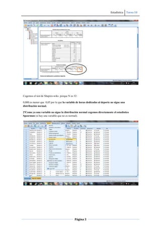 Estadística Tarea 10
Página 3
Cogemos el test de Shapiro-wiks porque N es 32:
0,000 es menor que 0,05 por lo que la variable de horas dedicadas al deporte no sigue una
distribución normal.
2ºComo ya una variable no sigue la distribución normal cogemos directamente el estadístico
Spearman (si hay una variable que no es normal).
 