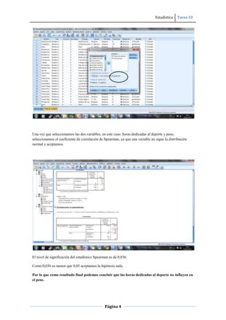 Estadística Tarea 10
Página 4
Una vez que seleccionamos las dos variables, en este caso: horas dedicadas al deporte y peso,
seleccionamos el coeficiente de correlación de Spearman, ya que una variable no sigue la distribución
normal y aceptamos.
El nivel de significación del estadístico Spearman es de 0,036.
Como 0,036 es menor que 0,05 aceptamos la hipótesis nula.
Por lo que como resultado final podemos concluir que las horas dedicadas al deporte no influyen en
el peso.
 