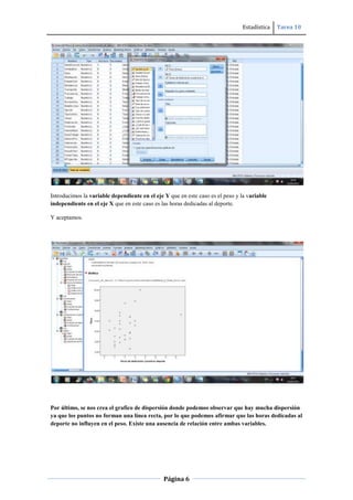 Estadística Tarea 10
Página 6
Introducimos la variable dependiente en el eje Y que en este caso es el peso y la variable
independiente en el eje X que en este caso es las horas dedicadas al deporte.
Y aceptamos.
Por último, se nos crea el grafico de dispersión donde podemos observar que hay mucha dispersión
ya que los puntos no forman una línea recta, por lo que podemos afirmar que las horas dedicadas al
deporte no influyen en el peso. Existe una ausencia de relación entre ambas variables.
 