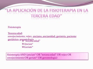 Fisioterapia
Tercera edad:
envejecimiento, vejez, anciano, ancianidad, geriatría, paciente
geriátrico, gerontología.
“Tercera edad”
Ancian*
Geriatr*
fisioterapia AND (ancian* OR "tercera edad" OR vejez OR
envejecimiento OR geriatr* OR gerontología)

 