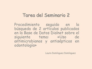 Tarea del Seminario 2 
Procedimiento seguido en la 
búsqueda de 2 artículos publicados 
en la Base de Datos Dialnet sobre el 
siguiente tema: «Uso de 
antimicrobianos y antisépticos en 
odontología» 
Laura Domínguez Domínguez 
 