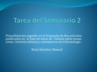 Procedimiento seguido en la búsqueda de dos artículos 
publicados en la base de datos de Dialnet sobre temas 
como: Antimicrobianos y antisépticos en Odontología. 
Borja Sánchez Abascal 
 