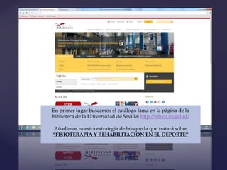 {
En primer lugar buscamos el catálogo fama en la página de la
biblioteca de la Universidad de Sevilla: http://bib.us.es/salud/
Añadimos nuestra estrategia de búsqueda que tratará sobre
“FISIOTERAPIA Y REHABILITACIÓN EN EL DEPORTE”
 