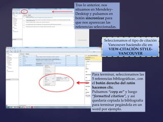 Tras lo anterior, nos
situamos en Mendeley-
Desktop y pulsamos en
botón sincronizar para
que nos aparezcan las
referencias seleccionadas.
Seleccionamos el tipo de citación
Vancouver haciendo clic en:
VIEW-CITACIÓN STYLE-
VANCOUVER
Para terminar, seleccionamos las
5 referencias bibliográficas , con
el botón derecho del ratón
hacemos clic.
Pulsamos “copy as” y luego
“formatted citation”, y así
quedaría copiada la bibliografía
para terminar pegándola en un
word por ejemplo.
 
