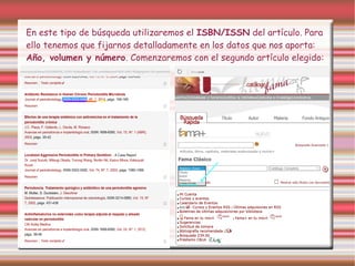 En este tipo de búsqueda utilizaremos el ISBN/ISSN del artículo. Para
ello tenemos que fijarnos detalladamente en los datos que nos aporta:
Año, volumen y número. Comenzaremos con el segundo artículo elegido:
 
