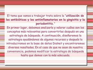 El tema que vamos a trabajar trata sobre la “utilización de
los antibióticos y los antiinflamatorios en la gingivitis y la
periodontitis.”
En primer lugar, debemos analizarlo y valorar cuáles son los
conceptos más relevantes para convertirlos después en una
estrategia de búsqueda. A continuación, diseñaremos la
estrategia ayudándonos de algunos recursos y después la
introduciremos en la base de datos Dialnet y encontraremos
diversos resultados. En el caso de que no sean de nuestra
conveniencia, podemos modificar la estrategia de búsqueda
hasta que demos con la más adecuada.
 