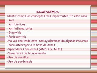¡COMENCEMOS!
Identificamos los conceptos más importantes. En este caso
son:

Antibióticos

Antiinflamatorios

Gingivitis

Periodontitis
Una vez realizado esto, nos ayudaremos de algunos recursos
para interrogar a la base de datos.
-Operadores booleanos (AND, OR, NOT)
-Caracteres de truncamiento
-Uso de comillas
-Uso de paréntesis
 