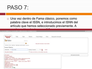 PASO 7:
 Una vez dentro de Fama clásico, ponemos como
palabra clave el ISSN, e introducimos el ISNN del
artículo que hemos seleccionado previamente. A
continuación , le damos a “ir”.
 