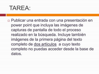 TAREA:
 Publicar una entrada con una presentación en
power point que incluya las imágenes de
capturas de pantalla de todo el proceso
realizado en la búsqueda. Incluye también
imágenes de la primera página del texto
completo de dos artículos a cuyo texto
completo no puedas acceder desde la base de
datos.
 