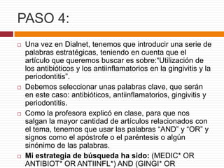 PASO 4:
 Una vez en Dialnet, tenemos que introducir una serie de
palabras estratégicas, teniendo en cuenta que el
artículo que queremos buscar es sobre:“Utilización de
los antibióticos y los antiinflamatorios en la gingivitis y la
periodontitis”.
 Debemos seleccionar unas palabras clave, que serán
en este caso: antibióticos, antiinflamatorios, gingivitis y
periodontitis.
 Como la profesora explicó en clase, para que nos
salgan la mayor cantidad de artículos relacionados con
el tema, tenemos que usar las palabras “AND” y “OR” y
signos como el apóstrofe o el paréntesis o algún
sinónimo de las palabras.
 Mi estrategia de búsqueda ha sido: (MEDIC* OR
ANTIBIOT* OR ANTIINFL*) AND (GINGI* OR
 