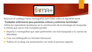 Busca en el catálogo Fama monografías que traten sobre el siguiente tema:
“Cuidados enfermeros para pacientes críticos y enfermos terminales”
Utiliza los operadores booleanos en la construcción de la estrategia de búsqueda
e intenta que sea lo más completa posible.
 Importa 5 monografías que sean pertinentes con esta búsqueda a tu cuenta de
Mendeley.
 Crea una bibliografía en formato Vancouver.
 Publica en tu blog una presentación con todo el proceso seguido.
 