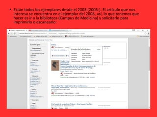 • Están todos los ejemplares desde el 2003 (2003-). El artículo que nos
interesa se encuentra en el ejemplar del 2008, así, lo que tenemos que
hacer es ir a la biblioteca (Campus de Medicina) y solicitarlo para
imprimirlo o escanearlo:
 
