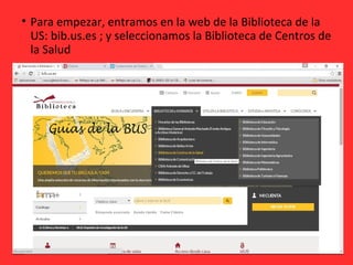 • Para empezar, entramos en la web de la Biblioteca de la
US: bib.us.es ; y seleccionamos la Biblioteca de Centros de
la Salud
 