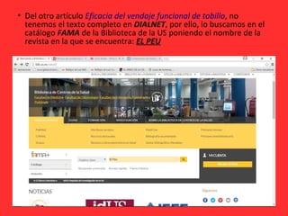 • Del otro artículo Eficacia del vendaje funcional de tobillo, no
tenemos el texto completo en DIALNET, por ello, lo buscamos en el
catálogo FAMA de la Biblioteca de la US poniendo el nombre de la
revista en la que se encuentra: EL PEU
 