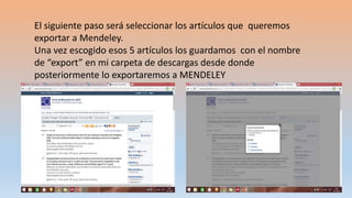 El siguiente paso será seleccionar los artículos que queremos
exportar a Mendeley.
Una vez escogido esos 5 artículos los guardamos con el nombre
de “export” en mi carpeta de descargas desde donde
posteriormente lo exportaremos a MENDELEY
 