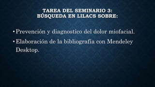 TAREA DEL SEMINARIO 3:
BÚSQUEDA EN LILACS SOBRE:
• Prevención y diagnostico del dolor miofacial.
• Elaboración de la bibliografía con Mendeley
Desktop.
 