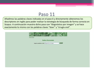 Paso 11
Añadimos las palabras claves indicadas en el paso 6 y directamente obtenemos los
descriptores en inglés para poder realizar la estrategia de búsqueda de forma correcta en
Scopus. A continuación muestro dicho paso con “diagnóstico por imagen” y se hace
exactamente lo mismo con las palabras claves “láser” y “cirugía oral”.
 