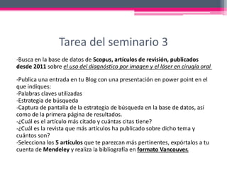 Tarea del seminario 3
-Busca en la base de datos de Scopus, artículos de revisión, publicados
desde 2011 sobre el uso del diagnóstico por imagen y el láser en cirugía oral
-Publica una entrada en tu Blog con una presentación en power point en el
que indiques:
-Palabras claves utilizadas
-Estrategia de búsqueda
-Captura de pantalla de la estrategia de búsqueda en la base de datos, así
como de la primera página de resultados.
-¿Cuál es el artículo más citado y cuántas citas tiene?
-¿Cuál es la revista que más artículos ha publicado sobre dicho tema y
cuántos son?
-Selecciona los 5 artículos que te parezcan más pertinentes, expórtalos a tu
cuenta de Mendeley y realiza la bibliografía en formato Vancouver.
 