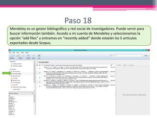 Paso 18
Mendeley es un gestor bibliográfico y red social de investigadores. Puede servir para
buscar información también. Accedo a mi cuenta de Mendeley y seleccionamos la
opción “add files” y entramos en “recently added” donde estarán los 5 artículos
exportados desde Scopus.
 
