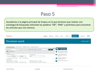 Paso 5
Accedemos a la página principal de Scopus en la que tenemos que realizar una
estrategia de búsqueda utilizando las palabras “OR”, “AND” y paréntesis para encontrar
los artículos que nos interesa.
 