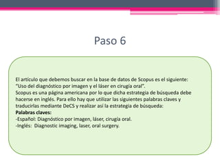Paso 6
El artículo que debemos buscar en la base de datos de Scopus es el siguiente:
“Uso del diagnóstico por imagen y el láser en cirugía oral”.
Scopus es una página americana por lo que dicha estrategia de búsqueda debe
hacerse en inglés. Para ello hay que utilizar las siguientes palabras claves y
traducirlas mediante DeCS y realizar así la estrategia de búsqueda:
Palabras claves:
-Español: Diagnóstico por imagen, láser, cirugía oral.
-Inglés: Diagnostic imaging, laser, oral surgery.
 