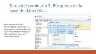 Tarea del seminario 3. Búsqueda en la
base de datos Lilacs
Seleccionamos todos los
documentos que queremos que
aparezcan en nuestra bibliografía
y pulsamos el botón derecho del
ratón seguido de “copy as”-
”formatted citation”
 