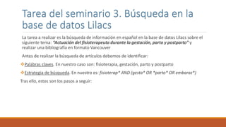 La tarea a realizar es la búsqueda de información en español en la base de datos Lilacs sobre el
siguiente tema: “Actuación del fisioterapeuta durante la gestación, parto y postparto” y
realizar una bibliografía en formato Vancouver
Antes de realizar la búsqueda de artículos debemos de identificar:
Palabras claves. En nuestro caso son: fisioterapia, gestación, parto y postparto
Estrategia de búsqueda. En nuestro es: fisioterap* AND (gesta* OR *parto* OR embaraz*)
Tras ello, estos son los pasos a seguir:
Tarea del seminario 3. Búsqueda en la
base de datos Lilacs
 