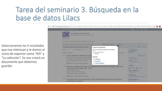 Tarea del seminario 3. Búsqueda en la
base de datos Lilacs
Seleccionamos los 5 resultados
que nos interesan y le damos al
icono de exportar como “RIS” y
“su selección”. Se nos creará un
documento que debemos
guardar
 