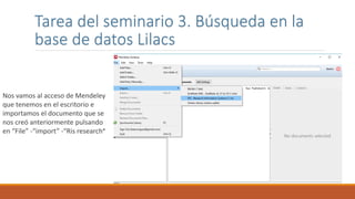 Tarea del seminario 3. Búsqueda en la
base de datos Lilacs
Nos vamos al acceso de Mendeley
que tenemos en el escritorio e
importamos el documento que se
nos creó anteriormente pulsando
en “File” -“import” -“Ris research”
 