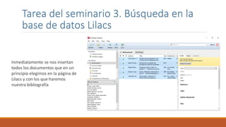 Tarea del seminario 3. Búsqueda en la
base de datos Lilacs
Inmediatamente se nos insertan
todos los documentos que en un
principio elegimos en la página de
Lilacs y con los que haremos
nuestra bibliografía
 