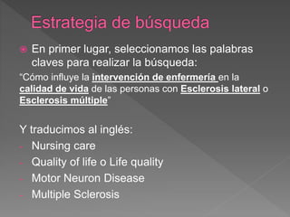  En primer lugar, seleccionamos las palabras
claves para realizar la búsqueda:
“Cómo influye la intervención de enfermería en la
calidad de vida de las personas con Esclerosis lateral o
Esclerosis múltiple”
Y traducimos al inglés:
- Nursing care
- Quality of life o Life quality
- Motor Neuron Disease
- Multiple Sclerosis
 